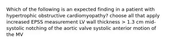 Which of the following is an expected finding in a patient with hypertrophic obstructive cardiomyopathy? choose all that apply increased EPSS measurement LV wall thickness > 1.3 cm mid- systolic notching of the aortic valve systolic anterior motion of the MV