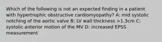 Which of the following is not an expected finding in a patient with hypertrophic obstructive cardiomyopathy? A: mid systolic notching of the aortic valve B: LV wall thickness >1.3cm C: systolic anterior motion of the MV D: increased EPSS measurement