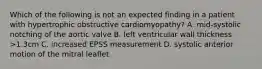 Which of the following is not an expected finding in a patient with hypertrophic obstructive cardiomyopathy? A. mid-systolic notching of the aortic valve B. left ventricular wall thickness >1.3cm C. increased EPSS measurement D. systolic anterior motion of the mitral leaflet