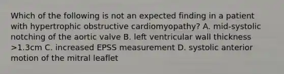 Which of the following is not an expected finding in a patient with hypertrophic obstructive cardiomyopathy? A. mid-systolic notching of the aortic valve B. left ventricular wall thickness >1.3cm C. increased EPSS measurement D. systolic anterior motion of the mitral leaflet