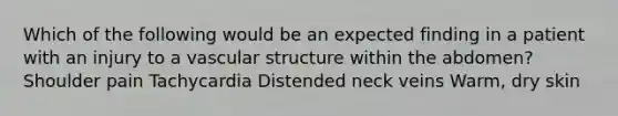 Which of the following would be an expected finding in a patient with an injury to a vascular structure within the abdomen? Shoulder pain Tachycardia Distended neck veins Warm, dry skin