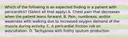 Which of the following is an expected finding in a patient with pericarditis? (Select all that apply) A. Chest pain that decreases when the patient leans forward. B. Pain, numbness, and/or weakness with walking due to increased oxygen demand of the muscle during activity. C. A pericardial friction rub on auscultation. D. Tachypnea with frothy sputum production