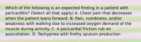 Which of the following is an expected finding in a patient with pericarditis? (Select all that apply) A. Chest pain that decreases when the patient leans forward. B. Pain, numbness, and/or weakness with walking due to increased oxygen demand of the muscle during activity. C. A pericardial friction rub on auscultation. D. Tachypnea with frothy sputum production