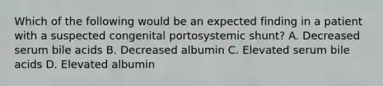 Which of the following would be an expected finding in a patient with a suspected congenital portosystemic shunt? A. Decreased serum bile acids B. Decreased albumin C. Elevated serum bile acids D. Elevated albumin