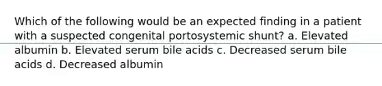 Which of the following would be an expected finding in a patient with a suspected congenital portosystemic shunt? a. Elevated albumin b. Elevated serum bile acids c. Decreased serum bile acids d. Decreased albumin