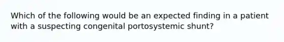 Which of the following would be an expected finding in a patient with a suspecting congenital portosystemic shunt?