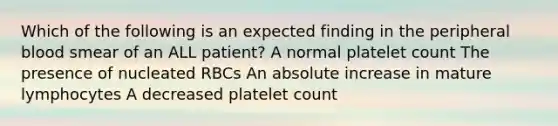 Which of the following is an expected finding in the peripheral blood smear of an ALL patient? A normal platelet count The presence of nucleated RBCs An absolute increase in mature lymphocytes A decreased platelet count