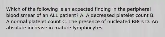 Which of the following is an expected finding in the peripheral blood smear of an ALL patient? A. A decreased platelet count B. A normal platelet count C. The presence of nucleated RBCs D. An absolute increase in mature lymphocytes