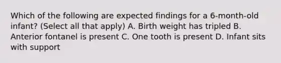 Which of the following are expected findings for a 6-month-old infant? (Select all that apply) A. Birth weight has tripled B. Anterior fontanel is present C. One tooth is present D. Infant sits with support