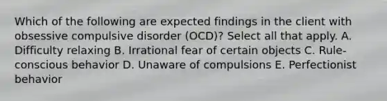 Which of the following are expected findings in the client with obsessive compulsive disorder (OCD)? Select all that apply. A. Difficulty relaxing B. Irrational fear of certain objects C. Rule-conscious behavior D. Unaware of compulsions E. Perfectionist behavior