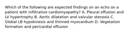 Which of the following are expected findings on an echo on a patient with infiltrative cardiomyopathy? A. Pleural effusion and LV hypertrophy B. Aortic dilatation and valvular stenosis C. Global LB hypokinesis and thinned myocardium D. Vegetation formation and pericardial effusion