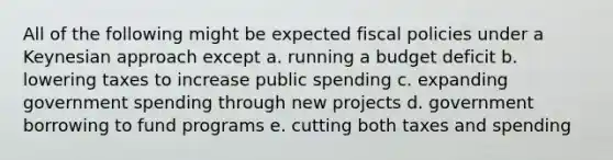 All of the following might be expected fiscal policies under a Keynesian approach except a. running a budget deficit b. lowering taxes to increase public spending c. expanding government spending through new projects d. government borrowing to fund programs e. cutting both taxes and spending