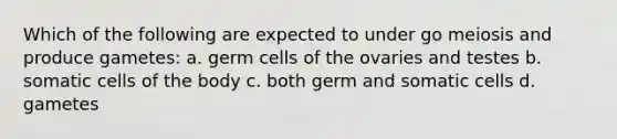 Which of the following are expected to under go meiosis and produce gametes: a. germ cells of the ovaries and testes b. somatic cells of the body c. both germ and somatic cells d. gametes