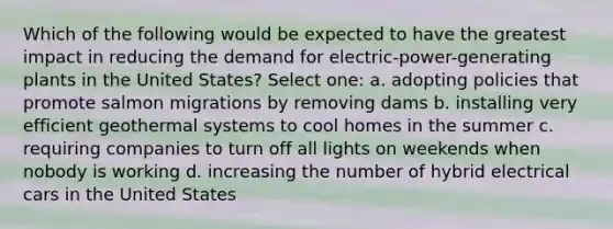 Which of the following would be expected to have the greatest impact in reducing the demand for electric-power-generating plants in the United States? Select one: a. adopting policies that promote salmon migrations by removing dams b. installing very efficient geothermal systems to cool homes in the summer c. requiring companies to turn off all lights on weekends when nobody is working d. increasing the number of hybrid electrical cars in the United States