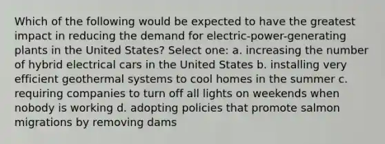 Which of the following would be expected to have the greatest impact in reducing the demand for electric-power-generating plants in the United States? Select one: a. increasing the number of hybrid electrical cars in the United States b. installing very efficient geothermal systems to cool homes in the summer c. requiring companies to turn off all lights on weekends when nobody is working d. adopting policies that promote salmon migrations by removing dams