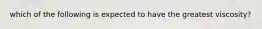 which of the following is expected to have the greatest viscosity?