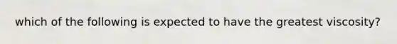 which of the following is expected to have the greatest viscosity?