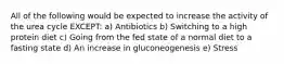 All of the following would be expected to increase the activity of the urea cycle EXCEPT: a) Antibiotics b) Switching to a high protein diet c) Going from the fed state of a normal diet to a fasting state d) An increase in gluconeogenesis e) Stress