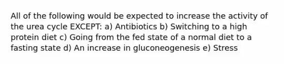 All of the following would be expected to increase the activity of the urea cycle EXCEPT: a) Antibiotics b) Switching to a high protein diet c) Going from the fed state of a normal diet to a fasting state d) An increase in gluconeogenesis e) Stress