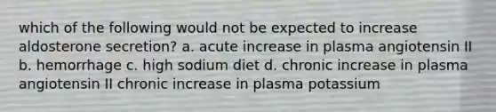 which of the following would not be expected to increase aldosterone secretion? a. acute increase in plasma angiotensin II b. hemorrhage c. high sodium diet d. chronic increase in plasma angiotensin II chronic increase in plasma potassium