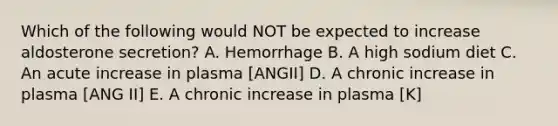 Which of the following would NOT be expected to increase aldosterone secretion? A. Hemorrhage B. A high sodium diet C. An acute increase in plasma [ANGII] D. A chronic increase in plasma [ANG II] E. A chronic increase in plasma [K]