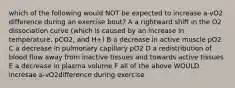 which of the following would NOT be expected to increase a-vO2 difference during an exercise bout? A a rightward shift in the O2 dissociation curve (which is caused by an increase in temperature, pCO2, and H+) B a decrease in active muscle pO2 C a decrease in pulmonary capillary pO2 D a redistribution of blood flow away from inactive tissues and towards active tissues E a decrease in plasma volume F all of the above WOULD incresae a-vO2difference during exercise