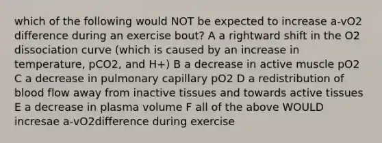 which of the following would NOT be expected to increase a-vO2 difference during an exercise bout? A a rightward shift in the O2 dissociation curve (which is caused by an increase in temperature, pCO2, and H+) B a decrease in active muscle pO2 C a decrease in pulmonary capillary pO2 D a redistribution of blood flow away from inactive tissues and towards active tissues E a decrease in plasma volume F all of the above WOULD incresae a-vO2difference during exercise