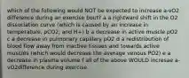 which of the following would NOT be expected to increase a-vO2 difference during an exercise bout? a a rightward shift in the O2 dissociation curve (which is caused by an increase in temperature, pCO2, and H+) b a decrease in active muscle pO2 c a decrease in pulmonary capillary pO2 d a redistribution of blood flow away from inactive tissues and towards active muscles (which would decrease the average venous PO2) e a decrease in plasma volume f all of the above WOULD incresae a-vO2difference during exercise