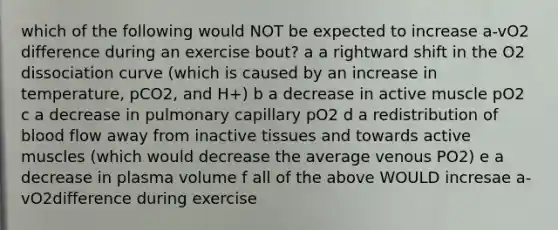 which of the following would NOT be expected to increase a-vO2 difference during an exercise bout? a a rightward shift in the O2 dissociation curve (which is caused by an increase in temperature, pCO2, and H+) b a decrease in active muscle pO2 c a decrease in pulmonary capillary pO2 d a redistribution of blood flow away from inactive tissues and towards active muscles (which would decrease the average venous PO2) e a decrease in plasma volume f all of the above WOULD incresae a-vO2difference during exercise