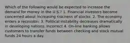 Which of the following would be expected to increase the demand for money in the U.S.? 1. Financial investors become concerned about increasing riskiness of stocks. 2. The economy enters a recession. 3. Political instability decreases dramatically in developing nations. Incorrect 4. On-line banking allows customers to transfer funds between checking and stock mutual funds 24 hours a day.