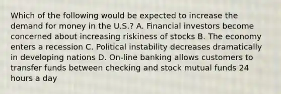 Which of the following would be expected to increase the demand for money in the U.S.? A. Financial investors become concerned about increasing riskiness of stocks B. The economy enters a recession C. Political instability decreases dramatically in developing nations D. On-line banking allows customers to transfer funds between checking and stock mutual funds 24 hours a day