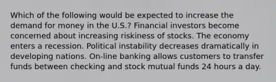 Which of the following would be expected to increase the demand for money in the U.S.? Financial investors become concerned about increasing riskiness of stocks. The economy enters a recession. Political instability decreases dramatically in developing nations. On-line banking allows customers to transfer funds between checking and stock mutual funds 24 hours a day.