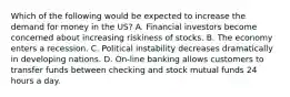 Which of the following would be expected to increase the demand for money in the US? A. Financial investors become concerned about increasing riskiness of stocks. B. The economy enters a recession. C. Political instability decreases dramatically in developing nations. D. On-line banking allows customers to transfer funds between checking and stock mutual funds 24 hours a day.