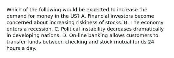 Which of the following would be expected to increase the demand for money in the US? A. Financial investors become concerned about increasing riskiness of stocks. B. The economy enters a recession. C. Political instability decreases dramatically in developing nations. D. On-line banking allows customers to transfer funds between checking and stock mutual funds 24 hours a day.