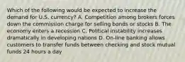 Which of the following would be expected to increase the demand for U.S. currency? A. Competition among brokers forces down the commission charge for selling bonds or stocks B. The economy enters a recession C. Political instability increases dramatically in developing nations D. On-line banking allows customers to transfer funds between checking and stock mutual funds 24 hours a day