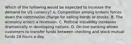 Which of the following would be expected to increase the demand for US currency? A. Competition among brokers forces down the commission charge for selling bonds or stocks. B. The economy enters a recession. C. Political instability increases dramatically in developing nations. D. On-line banking allows customers to transfer funds between checking and stock mutual funds 24 hours a day.