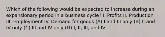 Which of the following would be expected to increase during an expansionary period in a business cycle? I. Profits II. Production III. Employment IV. Demand for goods (A) I and III only (B) II and IV only (C) III and IV only (D) I, II, III, and IV