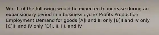 Which of the following would be expected to increase during an expansionary period in a business cycle? Profits Production Employment Demand for goods [A]I and III only [B]II and IV only [C]III and IV only [D]I, II, III, and IV