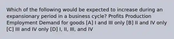 Which of the following would be expected to increase during an expansionary period in a business cycle? Profits Production Employment Demand for goods [A] I and III only [B] II and IV only [C] III and IV only [D] I, II, III, and IV