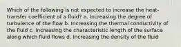 Which of the following is not expected to increase the heat-transfer coefficient of a fluid? a. Increasing the degree of turbulence of the flow b. Increasing the thermal conductivity of the fluid c. Increasing the characteristic length of the surface along which fluid flows d. Increasing the density of the fluid