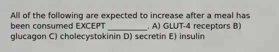 All of the following are expected to increase after a meal has been consumed EXCEPT __________. A) GLUT-4 receptors B) glucagon C) cholecystokinin D) secretin E) insulin