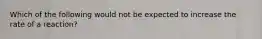 Which of the following would not be expected to increase the rate of a reaction?