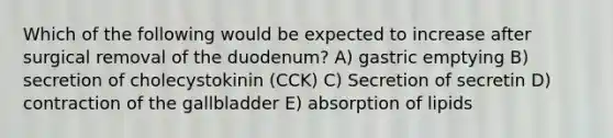 Which of the following would be expected to increase after surgical removal of the duodenum? A) gastric emptying B) secretion of cholecystokinin (CCK) C) Secretion of secretin D) contraction of the gallbladder E) absorption of lipids