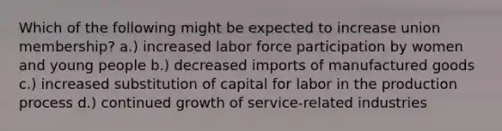 Which of the following might be expected to increase union membership? a.) increased labor force participation by women and young people b.) decreased imports of manufactured goods c.) increased substitution of capital for labor in the production process d.) continued growth of service-related industries