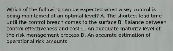 Which of the following can be expected when a key control is being maintained at an optimal level? A. The shortest lead time until the control breach comes to the surface B. Balance between control effectiveness and cost C. An adequate maturity level of the risk management process D. An accurate estimation of operational risk amounts