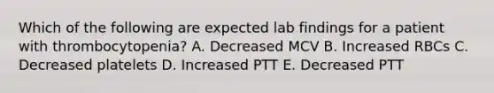 Which of the following are expected lab findings for a patient with thrombocytopenia? A. Decreased MCV B. Increased RBCs C. Decreased platelets D. Increased PTT E. Decreased PTT