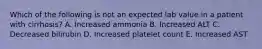 Which of the following is not an expected lab value in a patient with cirrhosis? A. Increased ammonia B. Increased ALT C. Decreased bilirubin D. Increased platelet count E. Increased AST