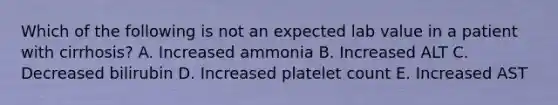 Which of the following is not an expected lab value in a patient with cirrhosis? A. Increased ammonia B. Increased ALT C. Decreased bilirubin D. Increased platelet count E. Increased AST