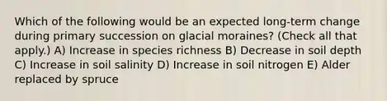 Which of the following would be an expected long-term change during primary succession on glacial moraines? (Check all that apply.) A) Increase in species richness B) Decrease in soil depth C) Increase in soil salinity D) Increase in soil nitrogen E) Alder replaced by spruce