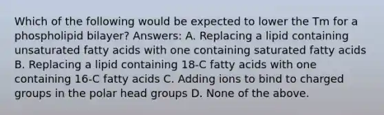 Which of the following would be expected to lower the Tm for a phospholipid bilayer? Answers: A. Replacing a lipid containing unsaturated fatty acids with one containing saturated fatty acids B. Replacing a lipid containing 18-C fatty acids with one containing 16-C fatty acids C. Adding ions to bind to charged groups in the polar head groups D. None of the above.